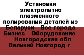 Установки электролитно-плазменного  полирования деталей из Беларуси - Все города Бизнес » Оборудование   . Новгородская обл.,Великий Новгород г.